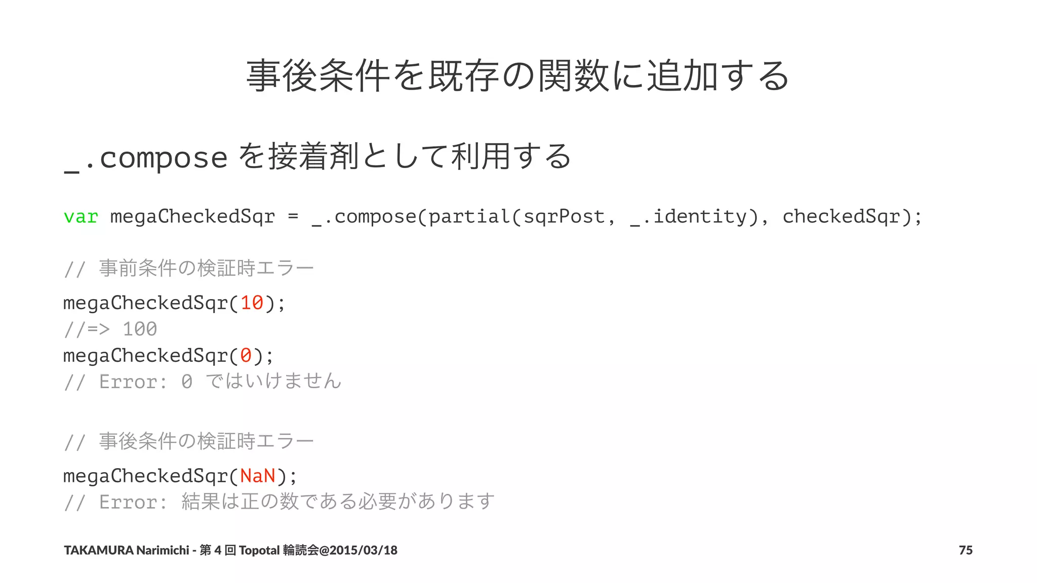 事後条件を既存の関数に追加する
_.compose!を接着剤として利用する
var megaCheckedSqr = _.compose(partial(sqrPost, _.identity), checkedSqr);
// 事前条件の検証時エラー
megaCheckedSqr(10);
//=> 100
megaCheckedSqr(0);
// Error: 0 ではいけません
// 事後条件の検証時エラー
megaCheckedSqr(NaN);
// Error: 結果は正の数である必要があります
TAKAMURA'Narimichi'/'第'4'回'Topotal'輪読会@2015/03/18 75
 