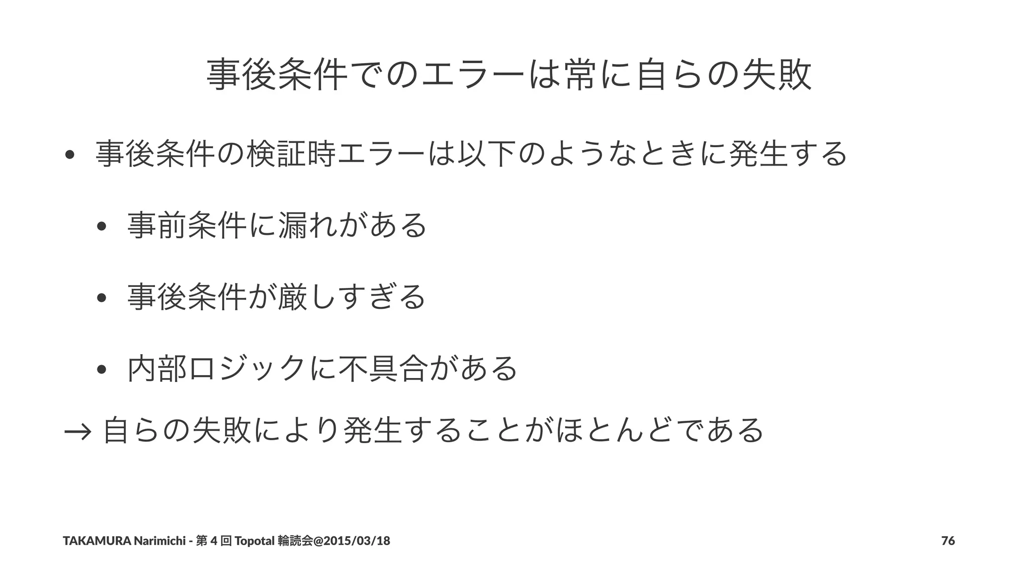 事後条件でのエラーは常に自らの失敗
• 事後条件の検証時エラーは以下のようなときに発生する
• 事前条件に漏れがある
• 事後条件が厳しすぎる
• 内部ロジックに不具合がある
→"自らの失敗により発生することがほとんどである
TAKAMURA'Narimichi'/'第'4'回'Topotal'輪読会@2015/03/18 76
 