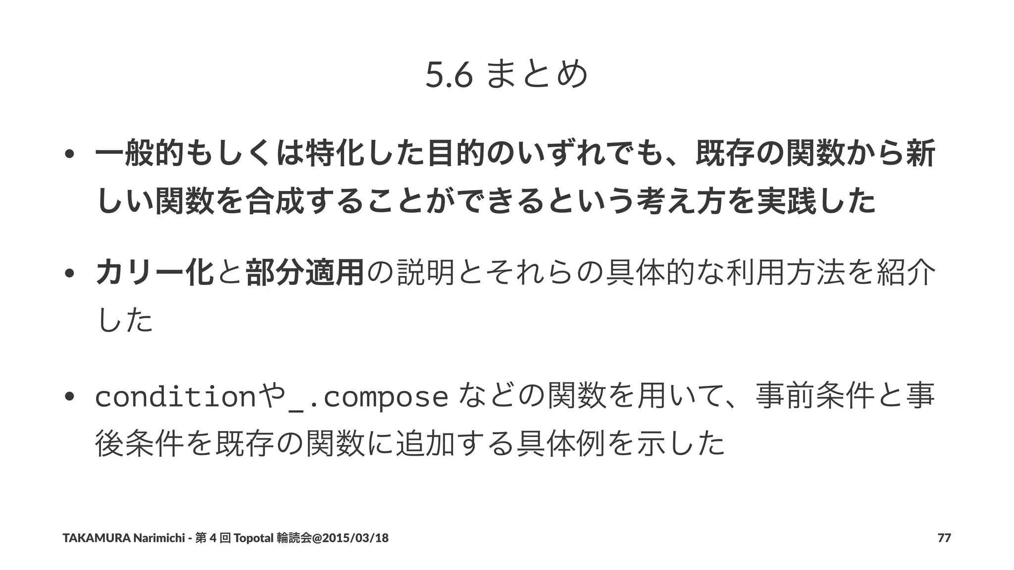5.6$まとめ
• 一般的もしくは特化した目的のいずれでも、既存の関数から新
しい関数を合成することができるという考え方を実践した
• カリー化と部分適用の説明とそれらの具体的な利用方法を紹介
した
• conditionや_.compose"などの関数を用いて、事前条件と事
後条件を既存の関数に追加する具体例を示した
TAKAMURA'Narimichi'/'第'4'回'Topotal'輪読会@2015/03/18 77
 
