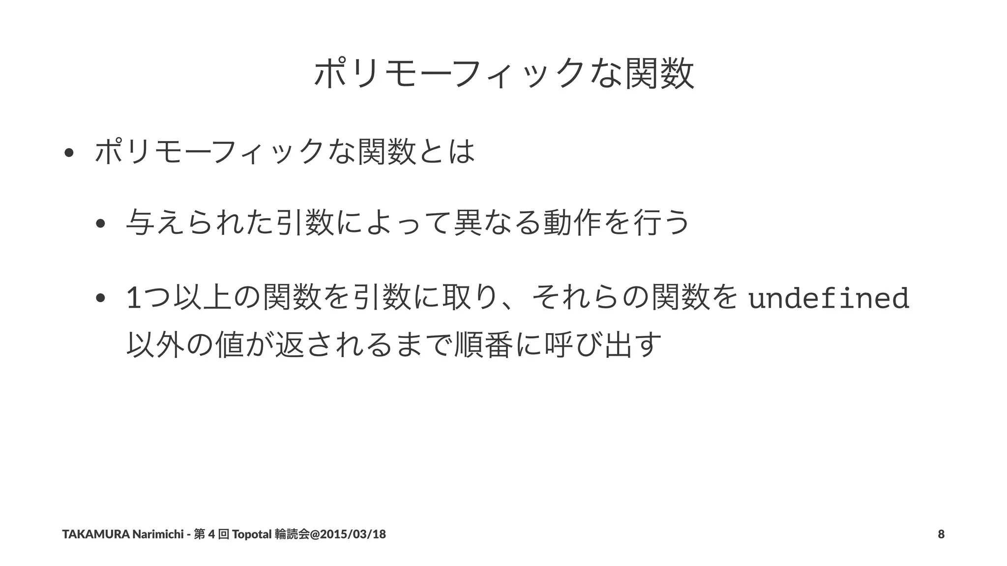 ポリモーフィックな関数
• ポリモーフィックな関数とは
• 与えられた引数によって異なる動作を行う
• 1つ以上の関数を引数に取り、それらの関数を#undefined#
以外の値が返されるまで順番に呼び出す
TAKAMURA'Narimichi'/'第'4'回'Topotal'輪読会@2015/03/18 8
 