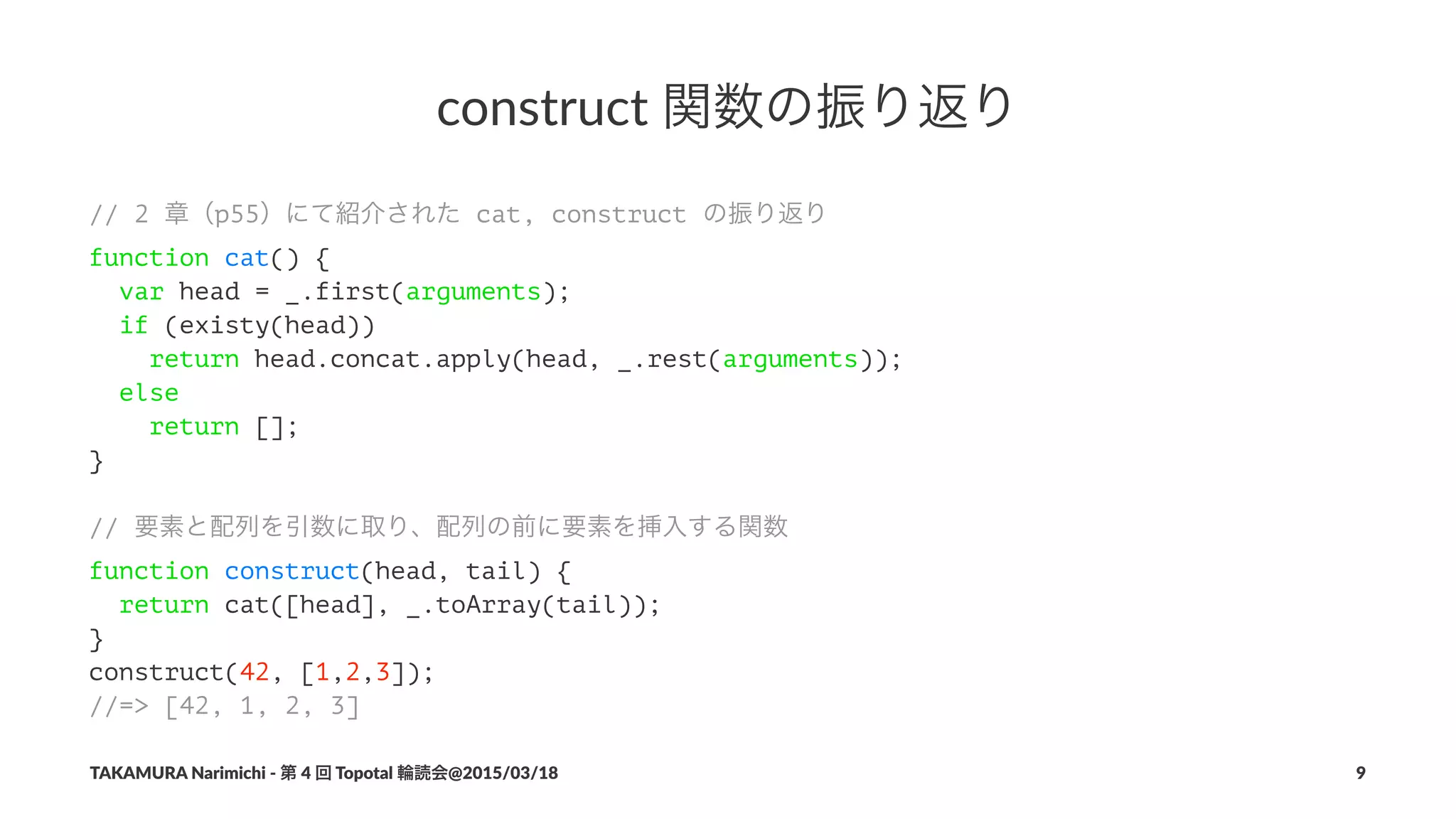 construct(関数の振り返り
// 2 章（p55）にて紹介された cat, construct の振り返り
function cat() {
var head = _.first(arguments);
if (existy(head))
return head.concat.apply(head, _.rest(arguments));
else
return [];
}
// 要素と配列を引数に取り、配列の前に要素を挿入する関数
function construct(head, tail) {
return cat([head], _.toArray(tail));
}
construct(42, [1,2,3]);
//=> [42, 1, 2, 3]
TAKAMURA'Narimichi'/'第'4'回'Topotal'輪読会@2015/03/18 9
 