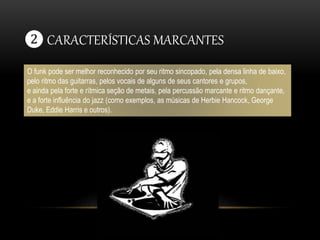 ❷ CARACTERÍSTICAS MARCANTES 
O funk pode ser melhor reconhecido por seu ritmo sincopado, pela densa linha de baixo, 
pelo ritmo das guitarras, pelos vocais de alguns de seus cantores e grupos, 
e ainda pela forte e rítmica seção de metais, pela percussão marcante e ritmo dançante, 
e a forte influência do jazz (como exemplos, as músicas de Herbie Hancock, George 
Duke, Eddie Harris e outros). 
 