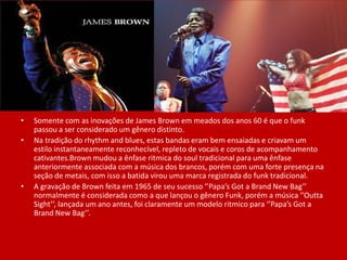 • Somente com as inovações de James Brown em meados dos anos 60 é que o funk
passou a ser considerado um gênero distinto.
• Na tradição do rhythm and blues, estas bandas eram bem ensaiadas e criavam um
estilo instantaneamente reconhecível, repleto de vocais e coros de acompanhamento
cativantes.Brown mudou a ênfase ritmica do soul tradicional para uma ênfase
anteriormente associada com a música dos brancos, porém com uma forte presença na
seção de metais, com isso a batida virou uma marca registrada do funk tradicional.
• A gravação de Brown feita em 1965 de seu sucesso ‘’Papa’s Got a Brand New Bag’’
normalmente é considerada como a que lançou o gênero Funk, porém a música ‘’Outta
Sight’’, lançada um ano antes, foi claramente um modelo ritmico para ‘’Papa’s Got a
Brand New Bag’’.
 
