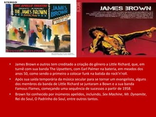 • James Brown e outros tem creditado a criação do gênero a Little Richard, que, em
turnê com sua banda The Upsetters, com Earl Palmer na bateria, em meados dos
anos 50, como sendo o primeiro a colocar funk na batida do rock’n’roll.
• Após sua saída temporária da música secular para se tornar um evangelista, alguns
dos membros da banda de Little Richard se juntaram a Bown e a sua banda
Famous Flames, começando uma sequência de sucessos a partir de 1958.
• Brown foi conhecido por inúmeros apelidos, incluindo, Sex Machine, Mr. Dynamite,
Rei do Soul, O Padrinho do Soul, entre outros tantos.
 