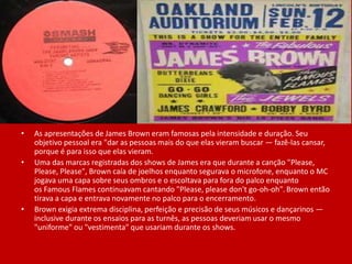 • As apresentações de James Brown eram famosas pela intensidade e duração. Seu
objetivo pessoal era "dar as pessoas mais do que elas vieram buscar — fazê-las cansar,
porque é para isso que elas vieram.
• Uma das marcas registradas dos shows de James era que durante a canção "Please,
Please, Please", Brown caía de joelhos enquanto segurava o microfone, enquanto o MC
jogava uma capa sobre seus ombros e o escoltava para fora do palco enquanto
os Famous Flames continuavam cantando "Please, please don't go-oh-oh".Brown então
tirava a capa e entrava novamente no palco para o encerramento.
• Brown exigia extrema disciplina, perfeição e precisão de seus músicos e dançarinos —
inclusive durante os ensaios para as turnês, as pessoas deveriam usar o mesmo
"uniforme" ou "vestimenta" que usariam durante os shows.
 