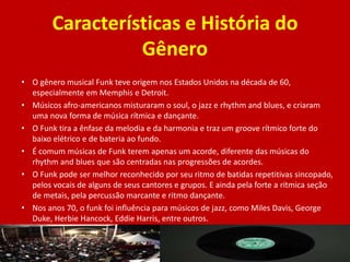 Características e História do
Gênero
• O gênero musical Funk teve origem nos Estados Unidos na década de 60,
especialmente em Memphis e Detroit.
• Músicos afro-americanos misturaram o soul, o jazz e rhythm and blues, e criaram
uma nova forma de música rítmica e dançante.
• O Funk tira a ênfase da melodia e da harmonia e traz um groove rítmico forte do
baixo elétrico e de bateria ao fundo.
• É comum músicas de Funk terem apenas um acorde, diferente das músicas do
rhythm and blues que são centradas nas progressões de acordes.
• O Funk pode ser melhor reconhecido por seu ritmo de batidas repetitivas sincopado,
pelos vocais de alguns de seus cantores e grupos. E ainda pela forte a ritmica seção
de metais, pela percussão marcante e ritmo dançante.
• Nos anos 70, o funk foi influência para músicos de jazz, como Miles Davis, George
Duke, Herbie Hancock, Eddie Harris, entre outros.
 