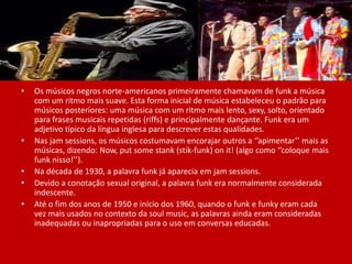 • Os músicos negros norte-americanos primeiramente chamavam de funk a música
com um ritmo mais suave. Esta forma inicial de música estabeleceu o padrão para
músicos posteriores: uma música com um ritmo mais lento, sexy, solto, orientado
para frases musicais repetidas (riffs) e principalmente dançante. Funk era um
adjetivo típico da língua inglesa para descrever estas qualidades.
• Nas jam sessions, os músicos costumavam encorajar outros a ‘’apimentar’’ mais as
músicas, dizendo: Now, put some stank (stik-funk) on it! (algo como ‘’coloque mais
funk nisso!’’).
• Na década de 1930, a palavra funk já aparecia em jam sessions.
• Devido a conotação sexual original, a palavra funk era normalmente considerada
indescente.
• Até o fim dos anos de 1950 e início dos 1960, quando o funk e funky eram cada
vez mais usados no contexto da soul music, as palavras ainda eram consideradas
inadequadas ou inapropriadas para o uso em conversas educadas.
 