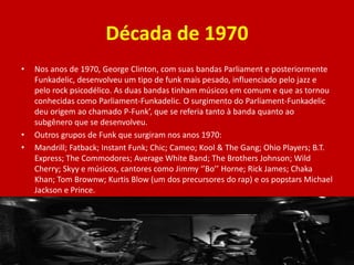 Década de 1970
• Nos anos de 1970, George Clinton, com suas bandas Parliament e posteriormente
Funkadelic, desenvolveu um tipo de funk mais pesado, influenciado pelo jazz e
pelo rock psicodélico. As duas bandas tinham músicos em comum e que as tornou
conhecidas como Parliament-Funkadelic. O surgimento do Parliament-Funkadelic
deu origem ao chamado P-Funk’, que se referia tanto à banda quanto ao
subgênero que se desenvolveu.
• Outros grupos de Funk que surgiram nos anos 1970:
• Mandrill; Fatback; Instant Funk; Chic; Cameo; Kool & The Gang; Ohio Players; B.T.
Express; The Commodores; Average White Band; The Brothers Johnson; Wild
Cherry; Skyy e músicos, cantores como Jimmy ‘’Bo’’ Horne; Rick James; Chaka
Khan; Tom Brownw; Kurtis Blow (um dos precursores do rap) e os popstars Michael
Jackson e Prince.
 