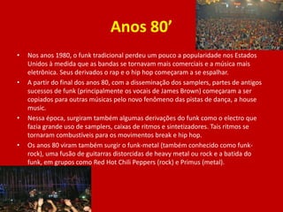 Anos 80’
• Nos anos 1980, o funk tradicional perdeu um pouco a popularidade nos Estados
Unidos à medida que as bandas se tornavam mais comerciais e a música mais
eletrônica. Seus derivados o rap e o hip hop começaram a se espalhar.
• A partir do final dos anos 80, com a disseminação dos samplers, partes de antigos
sucessos de funk (principalmente os vocais de James Brown) começaram a ser
copiados para outras músicas pelo novo fenômeno das pistas de dança, a house
music.
• Nessa época, surgiram também algumas derivações do funk como o electro que
fazia grande uso de samplers, caixas de ritmos e sintetizadores. Tais ritmos se
tornaram combustíveis para os movimentos break e hip hop.
• Os anos 80 viram também surgir o funk-metal (também conhecido como funk-
rock), uma fusão de guitarras distorcidas de heavy metal ou rock e a batida do
funk, em grupos como Red Hot Chili Peppers (rock) e Primus (metal).
 