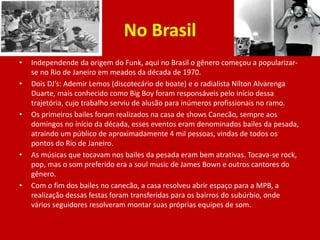 No Brasil
• Independende da origem do Funk, aqui no Brasil o gênero começou a popularizar-
se no Rio de Janeiro em meados da década de 1970.
• Dois DJ’s: Ademir Lemos (discotecário de boate) e o radialista Nílton Alvarenga
Duarte, mais conhecido como Big Boy foram responsáveis pelo início dessa
trajetória, cujo trabalho serviu de alusão para inúmeros profissionais no ramo.
• Os primeiros bailes foram realizados na casa de shows Canecão, sempre aos
domingos no início da década, esses eventos eram denominados bailes da pesada,
atraindo um público de aproximadamente 4 mil pessoas, vindas de todos os
pontos do Rio de Janeiro.
• As músicas que tocavam nos bailes da pesada eram bem atrativas. Tocava-se rock,
pop, mas o som preferido era a soul music de James Bown e outros cantores do
gênero.
• Com o fim dos bailes no canecão, a casa resolveu abrir espaço para a MPB, a
realização dessas festas foram transferidas para os bairros do subúrbio, onde
vários seguidores resolveram montar suas próprias equipes de som.
 