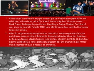 • Várias foram os nomes das equipes de som que se multiplicavam pelos bailes nos
subúrbios, influenciados pelos Dj’s Ademir Lemos e Big Boy. São esses nomes:
Black Power; Atabaque; Equipe Petrus; Alma Negra; Equipe Modelo; Cash Box (O
som acima do normal); Furacão 2000; Uma Mente Numa Boa; Luizinho Disc Jockey
Soul; entre outros.
• Além do surgimento dos equipamentos, teve vários nomes representativos em
prol dessa estrada musical, infelizmente desconhecidos da mídia e dos fankeiros
de hoje. Mr. Santos; Maxpil; Samuel; Fank Gil; Toni Minister; Cientista DJ; Dom Filó;
Cidinho Cambalhota e vários profissionais fzeram do Funk original um dos ritmos
mais dançantes em suas 3 décadas de existência.
 
