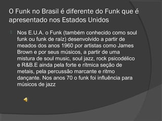O Funk no Brasil é diferente do Funk que é 
apresentado nos Estados Unidos 
 Nos E.U.A. o Funk (também conhecido como soul 
funk ou funk de raíz) desenvolvido a partir de 
meados dos anos 1960 por artistas como James 
Brown e por seus músicos, a partir de uma 
mistura de soul music, soul jazz, rock psicodélico 
e R&B.E ainda pela forte e rítmica seção de 
metais, pela percussão marcante e ritmo 
dançante. Nos anos 70 o funk foi influência para 
músicos de jazz 
 
