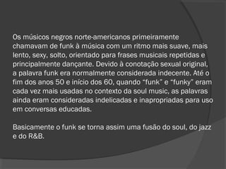 Os músicos negros norte-americanos primeiramente 
chamavam de funk à música com um ritmo mais suave, mais 
lento, sexy, solto, orientado para frases musicais repetidas e 
principalmente dançante. Devido à conotação sexual original, 
a palavra funk era normalmente considerada indecente. Até o 
fim dos anos 50 e início dos 60, quando “funk” e “funky” eram 
cada vez mais usadas no contexto da soul music, as palavras 
ainda eram consideradas indelicadas e inapropriadas para uso 
em conversas educadas. 
Basicamente o funk se torna assim uma fusão do soul, do jazz 
e do R&B. 
 