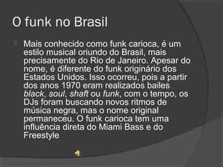 O funk no Brasil 
 Mais conhecido como funk carioca, é um 
estilo musical oriundo do Brasil, mais 
precisamente do Rio de Janeiro. Apesar do 
nome, é diferente do funk originário dos 
Estados Unidos. Isso ocorreu, pois a partir 
dos anos 1970 eram realizados bailes 
black, soul, shaft ou funk, com o tempo, os 
DJs foram buscando novos ritmos de 
música negra, mas o nome original 
permaneceu. O funk carioca tem uma 
influência direta do Miami Bass e do 
Freestyle 
 