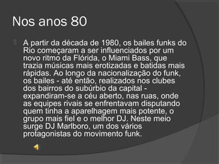 Nos anos 80 
 A partir da década de 1980, os bailes funks do 
Rio começaram a ser influenciados por um 
novo ritmo da Flórida, o Miami Bass, que 
trazia músicas mais erotizadas e batidas mais 
rápidas. Ao longo da nacionalização do funk, 
os bailes - até então, realizados nos clubes 
dos bairros do subúrbio da capital - 
expandiram-se a céu aberto, nas ruas, onde 
as equipes rivais se enfrentavam disputando 
quem tinha a aparelhagem mais potente, o 
grupo mais fiel e o melhor DJ. Neste meio 
surge DJ Marlboro, um dos vários 
protagonistas do movimento funk. 
 