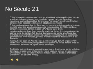 No Século 21 
 O funk conseguiu mascarar seu ritmo, mostrando-se mais parecido com um rap 
americano e integrou-se um pouco mais às classes cariocas. Seu ritmo 
hipnótico e sua batida repetitiva denominada "pancadão” também contribuíram 
para que mais pessoas se tornassem adeptas dessa música 
 O funk ganhou espaço fora do Rio e ganhou conhecimento internacional quando 
foi eleito umas das grandes sensações do verão europeu de 2005 e ser base 
para um sucesso da cantora inglesa MIA, "Bucky Done Gun". 
 Um dos destaques desta fase, e que foi objeto até de um documentário europeu 
sobre o tema é a cantora Tati Quebra-Barraco que se tornou uma figura das 
mulheres que demonstram resistência à dominação masculina em suas letras, 
geralmente de nível duvidoso, pondo a mulher no controle das situações e as 
alienando. 
 E em julho de 2007 em Angola surge o primeiro grupo de funk angolano "Os 
Besta-Fera" seu vocalista principal Mc Lucas passou no Rio de Janeiro onde foi 
influenciado a cantar funk, agora ouvido em Angola. 
 Em 2008 o funk continuou a se espalhar por todo o Brasil, ainda sendo sinônimo 
de brigas e drogas como antigamente. Hoje é bastante comum em cervejadas 
universitárias tocar músicas de funk de todos os estilos, desde os chamados 
"proibidões" até os funks melody. 
 