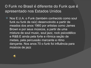 O Funk no Brasil é diferente do Funk que é apresentado nos Estados Unidos Nos E.U.A. o Funk (também conhecido como soul funk ou funk de raíz) desenvolvido a partir de meados dos anos 1960 por artistas como James Brown e por seus músicos, a partir de uma mistura de soul music, soul jazz, rock psicodélico e R&B.E ainda pela forte e rítmica seção de metais, pela percussão marcante e ritmo dançante. Nos anos 70 o funk foi influência para músicos de jazz 