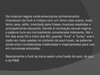 Os músicos negros norte-americanos primeiramente chamavam de funk à música com um ritmo mais suave, mais lento, sexy, solto, orientado para frases musicais repetidas e principalmente dançante. Devido à conotação sexual original, a palavra funk era normalmente considerada indecente. Até o fim dos anos 50 e início dos 60, quando “funk” e “funky” eram cada vez mais usadas no contexto da soul music, as palavras ainda eram consideradas indelicadas e inapropriadas para uso em conversas educadas.  Basicamente o funk se torna assim uma fusão do soul, do jazz e do R&B. 