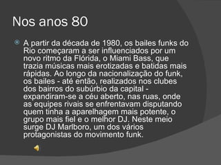 Nos anos 80 A partir da década de 1980, os bailes funks do Rio começaram a ser influenciados por um novo ritmo da Flórida, o Miami Bass, que trazia músicas mais erotizadas e batidas mais rápidas. Ao longo da nacionalização do funk, os bailes - até então, realizados nos clubes dos bairros do subúrbio da capital - expandiram-se a céu aberto, nas ruas, onde as equipes rivais se enfrentavam disputando quem tinha a aparelhagem mais potente, o grupo mais fiel e o melhor DJ. Neste meio surge DJ Marlboro, um dos vários protagonistas do movimento funk. 