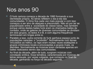 Nos anos 90 O funk carioca começa a década de 1990 formando a sua identidade própria. As letras refletem o dia-a-dia das comunidades. O ritmo fica cada vez mais popular e com isso começou a ser alvo de ataques e preconceito. Não só por ter se popularizado entre a  sociedade de classe baixa, mas também porque vários destes bailes funk eram os chamados bailes de corredor, onde as galeras de diversas comunidades se dividiam em dois grupos, os lados A e B, e com alguma frequência terminavam em brigas entre si.  Paralelo a isso, outra corrente do funk ganhava espaço junto às populações carentes: o " proibidão ". Normalmente com temas vinculados ao tráfico, os raps eram muitas vezes exaltações a grupos criminosos locais e provocações a grupos rivais, os alemães. Normalmente as músicas eram cantadas apenas em bailes realizados dentro das comunidades. Ao final da década, além de tudo, surgiram músicas com conotação erótica. Essa temática, caracterizada por músicas de letras sensuais, por vezes vulgares, que começou no final da década, ganhando no força na década seguinte. 