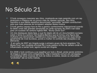 No Século 21 O funk conseguiu mascarar seu ritmo, mostrando-se mais parecido com um rap americano e integrou-se um pouco mais às classes cariocas. Seu ritmo hipnótico e sua batida repetitiva denominada " pancadão ” também contribuíram para que mais pessoas se tornassem adeptas dessa música O funk ganhou espaço fora do Rio e ganhou conhecimento internacional quando foi eleito umas das grandes sensações do verão europeu de 2005 e ser base para um sucesso da cantora inglesa MIA, " Bucky Done Gun ". Um dos destaques desta fase, e que foi objeto até de um documentário europeu sobre o tema é a cantora Tati Quebra-Barraco que se tornou uma figura das mulheres que demonstram resistência à dominação masculina em suas letras, geralmente de nível duvidoso, pondo a mulher no controle das situações e as alienando. E em julho de 2007 em Angola surge o primeiro grupo de funk angolano " Os Besta-Fera " seu vocalista principal Mc Lucas passou no Rio de Janeiro onde foi influenciado a cantar funk, agora ouvido em Angola. Em 2008 o funk continuou a se espalhar por todo o Brasil, ainda sendo sinônimo de brigas e drogas como antigamente. Hoje é bastante comum em cervejadas universitárias tocar músicas de funk de todos os estilos, desde os chamados "proibidões" até os funks melody. 