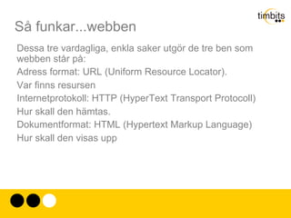 Så funkar...webben Dessa tre vardagliga, enkla saker utgör de tre ben som webben står på: Adress format: URL (Uniform Resource Locator). Var finns resursen Internetprotokoll: HTTP (HyperText Transport Protocoll)  Hur skall den hämtas. Dokumentformat: HTML (Hypertext Markup Language) Hur skall den visas upp 