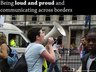 Being loud and proud and
communicating across borders




                        http://www.flickr.com/photos/xakaxunknownx/46196787/
 
