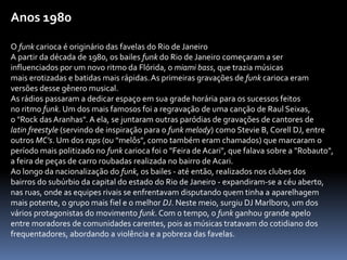 Anos 1980
O funk carioca é originário das favelas do Rio de Janeiro
A partir da década de 1980, os bailes funk do Rio de Janeiro começaram a ser
influenciados por um novo ritmo da Flórida, o miami bass, que trazia músicas
mais erotizadas e batidas mais rápidas.As primeiras gravações de funk carioca eram
versões desse gênero musical.
As rádios passaram a dedicar espaço em sua grade horária para os sucessos feitos
no ritmo funk. Um dos mais famosos foi a regravação de uma canção de Raul Seixas,
o "Rock das Aranhas". A ela, se juntaram outras paródias de gravações de cantores de
latin freestyle (servindo de inspiração para o funk melody) como Stevie B, Corell DJ, entre
outros MC's. Um dos raps (ou "melôs", como também eram chamados) que marcaram o
período mais politizado no funk carioca foi o "Feira de Acari", que falava sobre a "Robauto",
a feira de peças de carro roubadas realizada no bairro de Acari.
Ao longo da nacionalização do funk, os bailes - até então, realizados nos clubes dos
bairros do subúrbio da capital do estado do Rio de Janeiro - expandiram-se a céu aberto,
nas ruas, onde as equipes rivais se enfrentavam disputando quem tinha a aparelhagem
mais potente, o grupo mais fiel e o melhor DJ. Neste meio, surgiu DJ Marlboro, um dos
vários protagonistas do movimento funk. Com o tempo, o funk ganhou grande apelo
entre moradores de comunidades carentes, pois as músicas tratavam do cotidiano dos
frequentadores, abordando a violência e a pobreza das favelas.
 