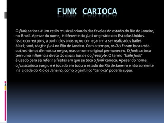 FUNK CARIOCA
O funk carioca é um estilo musical oriundo das favelas do estado do Rio de Janeiro,
no Brasil.Apesar do nome, é diferente do funk originário dos Estados Unidos.
Isso ocorreu pois, a partir dos anos 1970, começaram a ser realizados bailes
black, soul, shaft e funk no Rio de Janeiro. Com o tempo, os DJs foram buscando
outros ritmos de música negra, mas o nome original permaneceu. O funk carioca
tem uma influência direta do miami bass e do freestyle. O termo "baile funk"
é usado para se referir a festas em que se toca o funk carioca. Apesar do nome,
o funkcarioca surgiu e é tocado em todo o estado do Rio de Janeiro e não somente
na cidade do Rio de Janeiro, como o gentílico "carioca" poderia supor.
 