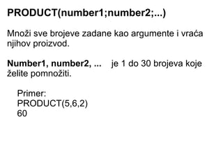 PRODUCT(number1;number2;...)
Množi sve brojeve zadane kao argumente i vraća
njihov proizvod.

Number1, number2, ...   je 1 do 30 brojeva koje
želite pomnožiti.

  Primer:
  PRODUCT(5,6,2)
  60
 