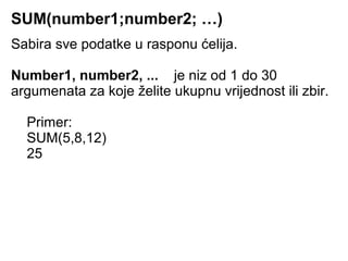 SUM(number1;number2; …)
Sabira sve podatke u rasponu ćelija.

Number1, number2, ... je niz od 1 do 30
argumenata za koje želite ukupnu vrijednost ili zbir.

  Primer:
  SUM(5,8,12)
  25
 