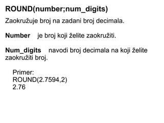 ROUND(number;num_digits)
Zaokružuje broj na zadani broj decimala.

Number    je broj koji želite zaokružiti.

Num_digits navodi broj decimala na koji želite
zaokružiti broj.

  Primer:
  ROUND(2.7594,2)
  2.76
 