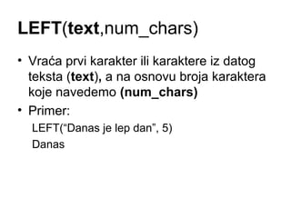 LEFT(text,num_chars)
• Vraća prvi karakter ili karaktere iz datog
  teksta (text), a na osnovu broja karaktera
  koje navedemo (num_chars)
• Primer:
  LEFT(“Danas je lep dan”, 5)
  Danas
 