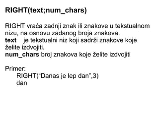 RIGHT(text;num_chars)

RIGHT vraća zadnji znak ili znakove u tekstualnom
nizu, na osnovu zadanog broja znakova.
text je tekstualni niz koji sadrži znakove koje
želite izdvojiti.
num_chars broj znakova koje želite izdvojiti

Primer:
    RIGHT(“Danas je lep dan”,3)
    dan
 