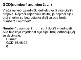 GCD(number1;number2; …)
Vraća najveći zajednički delitelj dva ili više cijelih
brojeva. Najveći zajednički delitelj je najveći cijeli
broj s kojim su bez ostatka djeljiva oba broja,
number1 i number2.

Number1; number2; ... su 1 do 29 vrijednosti.
Ako bilo koja vrijednost nije cijeli broj, odbacuju joj
se decimale.
  Primer:
  GCD(16,48,24)
  8
 
