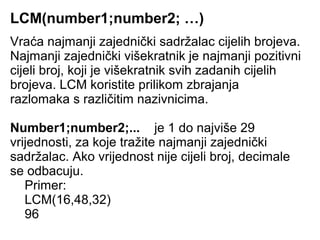 LCM(number1;number2; …)
Vraća najmanji zajednički sadržalac cijelih brojeva.
Najmanji zajednički višekratnik je najmanji pozitivni
cijeli broj, koji je višekratnik svih zadanih cijelih
brojeva. LCM koristite prilikom zbrajanja
razlomaka s različitim nazivnicima.

Number1;number2;... je 1 do najviše 29
vrijednosti, za koje tražite najmanji zajednički
sadržalac. Ako vrijednost nije cijeli broj, decimale
se odbacuju.
   Primer:
   LCM(16,48,32)
   96
 