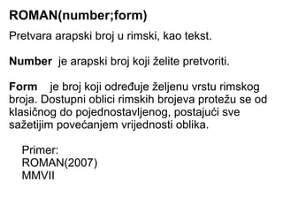 ROMAN(number;form)
Pretvara arapski broj u rimski, kao tekst.

Number je arapski broj koji želite pretvoriti.

Form je broj koji određuje željenu vrstu rimskog
broja. Dostupni oblici rimskih brojeva protežu se od
klasičnog do pojednostavljenog, postajući sve
sažetijim povećanjem vrijednosti oblika.

  Primer:
  ROMAN(2007)
  MMVII
 
