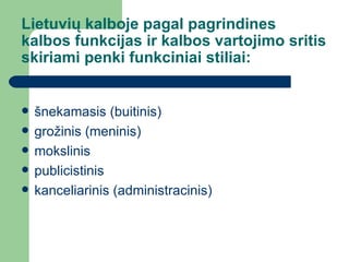 Lietuvių kalboje pagal pagrindines kalbos funkcijas ir kalbos vartojimo sritis skiriami penki funkciniai stiliai: šnekamasis (buitinis)  grožinis (meninis)  mokslinis  publicistinis  kanceliarinis (administracinis)  