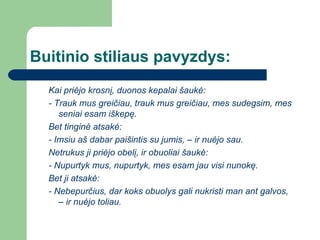 Buitinio stiliaus pavyzdys: Kai priėjo krosnį, duonos kepalai šaukė: - Trauk mus greičiau, trauk mus greičiau, mes sudegsim, mes seniai esam iškepę. Bet tinginė atsakė: - Imsiu aš dabar paišintis su jumis, – ir nuėjo sau. Netrukus ji priėjo obelį, ir obuoliai šaukė: - Nupurtyk mus, nupurtyk, mes esam jau visi nunokę. Bet ji atsakė: - Nebepurčius, dar koks obuolys gali nukristi man ant galvos, – ir nuėjo toliau. 