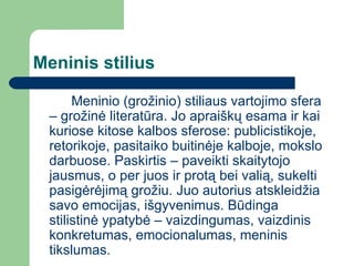 Meninis stilius Meninio (grožinio) stiliaus vartojimo sfera – grožinė literatūra. Jo apraiškų esama ir kai kuriose kitose kalbos sferose: publicistikoje, retorikoje, pasitaiko buitinėje kalboje, mokslo darbuose. Paskirtis – paveikti skaitytojo jausmus, o per juos ir protą bei valią, sukelti pasigėrėjimą grožiu. Juo autorius atskleidžia savo emocijas, išgyvenimus. Būdinga stilistinė ypatybė – vaizdingumas, vaizdinis konkretumas, emocionalumas, meninis tikslumas.  