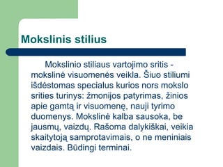 Mokslinis stilius Mokslinio stiliaus vartojimo sritis - mokslinė visuomenės veikla. Šiuo stiliumi išdėstomas specialus kurios nors mokslo srities turinys: žmonijos patyrimas, žinios apie gamtą ir visuomenę, nauji tyrimo duomenys. Mokslinė kalba sausoka, be jausmų, vaizdų. Rašoma dalykiškai, veikia skaitytoją samprotavimais, o ne meniniais vaizdais. Būdingi terminai. 