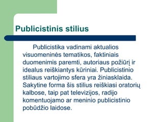 Publicistinis stilius Publicistika vadinami aktualios visuomeninės tematikos, faktiniais duomenimis paremti, autoriaus požiūrį ir idealus reiškiantys kūriniai.  P ublicistinio stiliaus vartojimo sfera yra žiniasklaida. Sakytine forma šis stilius reiškiasi oratorių kalbose, taip pat televizijos, radijo komentuojamo ar meninio publicistinio pobūdžio laidose.  