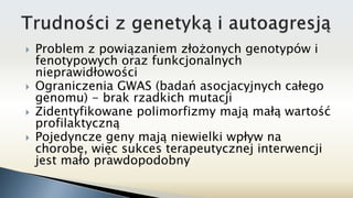  Problem z powiązaniem złożonych genotypów i
fenotypowych oraz funkcjonalnych
nieprawidłowości
 Ograniczenia GWAS (badań asocjacyjnych całego
genomu) - brak rzadkich mutacji
 Zidentyfikowane polimorfizmy mają małą wartość
profilaktyczną
 Pojedyncze geny mają niewielki wpływ na
chorobę, więc sukces terapeutycznej interwencji
jest mało prawdopodobny
 