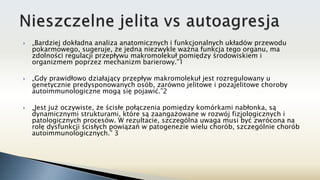  „Bardziej dokładna analiza anatomicznych i funkcjonalnych układów przewodu
pokarmowego, sugeruje, że jedna niezwykle ważna funkcja tego organu, ma
zdolności regulacji przepływu makromolekuł pomiędzy środowiskiem i
organizmem poprzez mechanizm barierowy.”1
 „Gdy prawidłowo działający przepływ makromolekuł jest rozregulowany u
genetycznie predysponowanych osób, zarówno jelitowe i pozajelitowe choroby
autoimmunologiczne mogą się pojawić.”2
 „Jest już oczywiste, że ścisłe połączenia pomiędzy komórkami nabłonka, są
dynamicznymi strukturami, które są zaangażowane w rozwój fizjologicznych i
patologicznych procesów. W rezultacie, szczególna uwaga musi być zwrócona na
rolę dysfunkcji ścisłych powiązań w patogenezie wielu chorób, szczególnie chorób
autoimmunologicznych.” 3
 