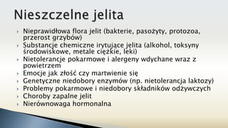  Nieprawidłowa flora jelit (bakterie, pasożyty, protozoa,
przerost grzybów)
 Substancje chemiczne irytujące jelita (alkohol, toksyny
środowiskowe, metale ciężkie, leki)
 Nietolerancje pokarmowe i alergeny wdychane wraz z
powietrzem
 Emocje jak złość czy martwienie się
 Genetyczne niedobory enzymów (np. nietolerancja laktozy)
 Problemy pokarmowe i niedobory składników odżywczych
 Choroby zapalne jelit
 Nierównowaga hormonalna
 