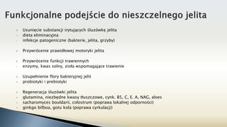  Usunięcie substancji irytujących śluzówkę jelita
• dieta eliminacyjna
• infekcje patogeniczne (bakterie, jelita, grzyby)
 Przywrócenie prawidłowej motoryki jelita
 Przywrócenie funkcji trawiennych
• enzymy, kwas solny, zioła wspomagające trawienie
 Uzupełnienie flory bakteryjnej jelit
 probiotyki i prebiotyki
 Regeneracja śluzówki jelita
 glutamina, niezbędne kwasy tłuszczowe, cynk. B5, C, E. A, NAG, aloes
 sacharomyces bouldarii, colostrum (poprawa lokalnej odporności)
 ginkgo bilboa, gotu kola (poprawa cyrkulacji)
 
