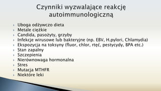  Uboga odżywczo dieta
 Metale ciężkie
 Candida, pasożyty, grzyby
 Infekcje wirusowe lub bakteryjne (np. EBV, H.pylori, Chlamydia)
 Ekspozycja na toksyny (fluor, chlor, rtęć, pestycydy, BPA etc.)
 Stan zapalny
 Szczepienia
 Nierównowaga hormonalna
 Stres
 Mutacja MTHFR
 Niektóre leki
 