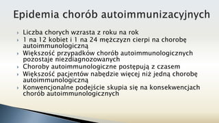  Liczba chorych wzrasta z roku na rok
 1 na 12 kobiet i 1 na 24 mężczyzn cierpi na chorobę
autoimmunologiczną
 Większość przypadków chorób autoimmunologicznych
pozostaje niezdiagnozowanych
 Choroby autoimmunologiczne postępują z czasem
 Większość pacjentów nabędzie więcej niż jedną chorobę
autoimmunologiczną
 Konwencjonalne podejście skupia się na konsekwencjach
chorób autoimmunologicznych
 