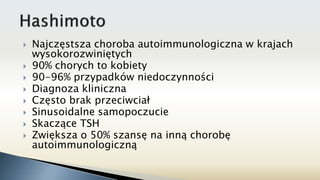  Najczęstsza choroba autoimmunologiczna w krajach
wysokorozwiniętych
 90% chorych to kobiety
 90-96% przypadków niedoczynności
 Diagnoza kliniczna
 Często brak przeciwciał
 Sinusoidalne samopoczucie
 Skaczące TSH
 Zwiększa o 50% szansę na inną chorobę
autoimmunologiczną
 