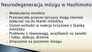  Molekularna mimikra
 Przeciwciała przeciw tarczycy mogą również
dołączać się do tkanki móżdżku
 Gluten wchodzi w reakcje krzyżowe z tkanką
móżdżku
 Problemy z równowagą, wrażliwość na światło
i hałas, ataksja, drżenie
 Zmęczenie na poziomie mózgu
 